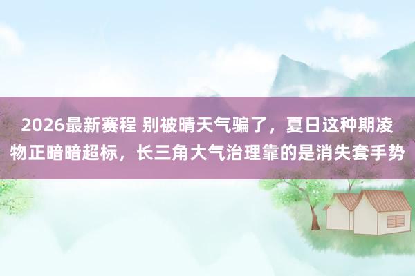 2026最新赛程 别被晴天气骗了，夏日这种期凌物正暗暗超标，长三角大气治理靠的是消失套手势