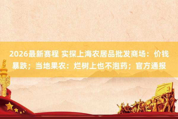 2026最新赛程 实探上海农居品批发商场：价钱暴跌；当地果农：烂树上也不泡药；官方通报