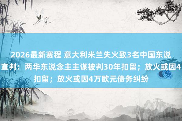 2026最新赛程 意大利米兰失火致3名中国东说念主示寂！一审宣判：两华东说念主主谋被判30年扣留；放火或因4万欧元债务纠纷