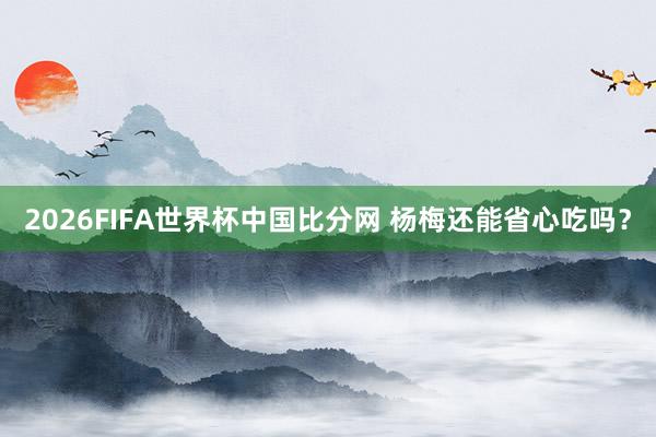 2026FIFA世界杯中国比分网 杨梅还能省心吃吗？