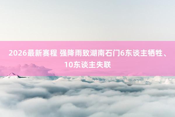 2026最新赛程 强降雨致湖南石门6东谈主牺牲、10东谈主失联