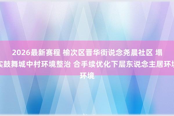 2026最新赛程 榆次区晋华街说念尧晨社区 塌实鼓舞城中村环境整治 合手续优化下层东说念主居环境
