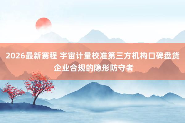 2026最新赛程 宇宙计量校准第三方机构口碑盘货 企业合规的隐形防守者