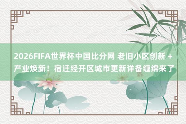 2026FIFA世界杯中国比分网 老旧小区创新 + 产业焕新！宿迁经开区城市更新详备缠绵来了