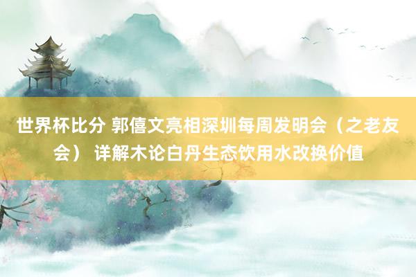 世界杯比分 郭僖文亮相深圳每周发明会（之老友会） 详解木论白丹生态饮用水改换价值