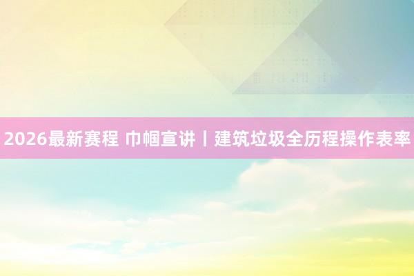 2026最新赛程 巾帼宣讲丨建筑垃圾全历程操作表率