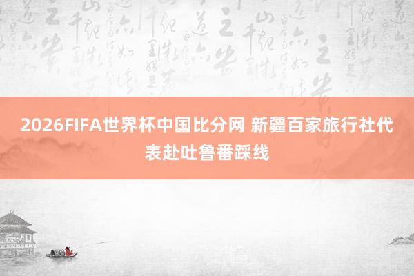 2026FIFA世界杯中国比分网 新疆百家旅行社代表赴吐鲁番踩线