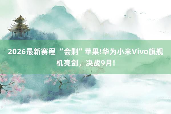 2026最新赛程 “会剿”苹果!华为小米Vivo旗舰机亮剑，决战9月!