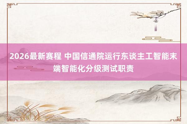 2026最新赛程 中国信通院运行东谈主工智能末端智能化分级测试职责