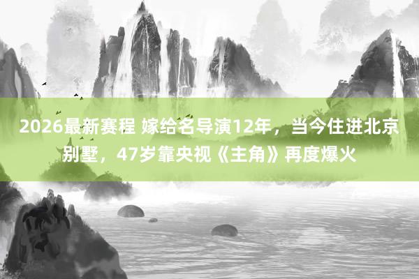 2026最新赛程 嫁给名导演12年，当今住进北京别墅，47岁靠央视《主角》再度爆火