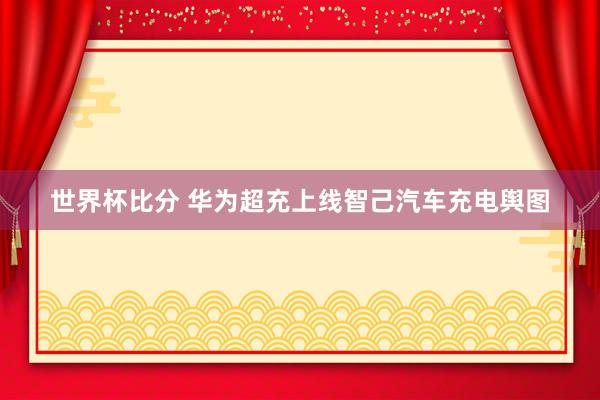 世界杯比分 华为超充上线智己汽车充电舆图
