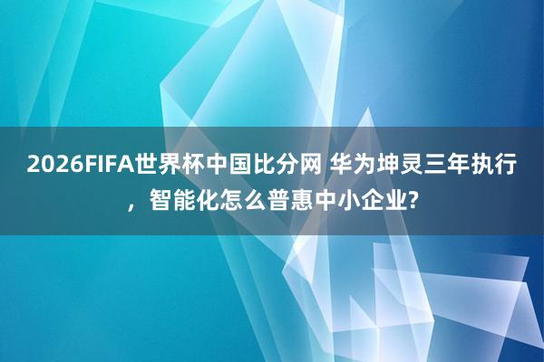 2026FIFA世界杯中国比分网 华为坤灵三年执行，智能化怎么普惠中小企业?