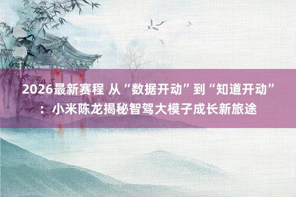2026最新赛程 从“数据开动”到“知道开动”：小米陈龙揭秘智驾大模子成长新旅途