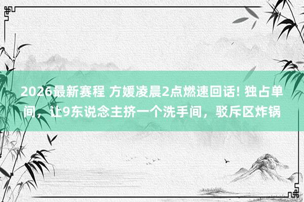 2026最新赛程 方媛凌晨2点燃速回话! 独占单间，让9东说念主挤一个洗手间，驳斥区炸锅