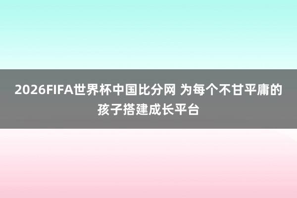 2026FIFA世界杯中国比分网 为每个不甘平庸的孩子搭建成长平台