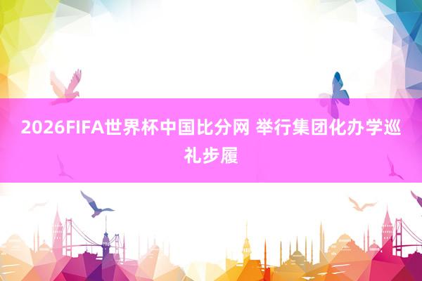 2026FIFA世界杯中国比分网 举行集团化办学巡礼步履
