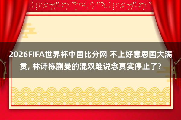 2026FIFA世界杯中国比分网 不上好意思国大满贯， 林诗栋蒯曼的混双难说念真实停止了?
