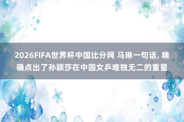 2026FIFA世界杯中国比分网 马琳一句话， 精确点出了孙颖莎在中国女乒唯独无二的重量