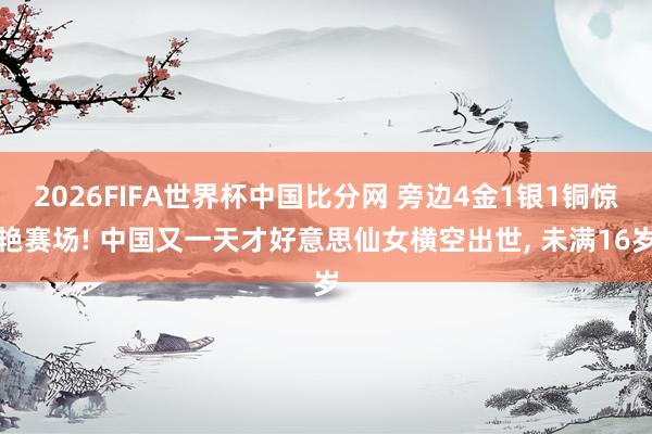 2026FIFA世界杯中国比分网 旁边4金1银1铜惊艳赛场! 中国又一天才好意思仙女横空出世， 未满16岁