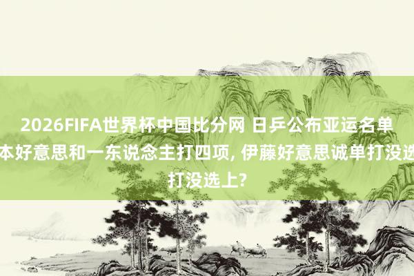 2026FIFA世界杯中国比分网 日乒公布亚运名单， 张本好意思和一东说念主打四项， 伊藤好意思诚单打没选上?