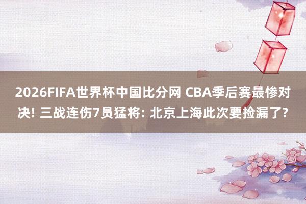 2026FIFA世界杯中国比分网 CBA季后赛最惨对决! 三战连伤7员猛将: 北京上海此次要捡漏了?