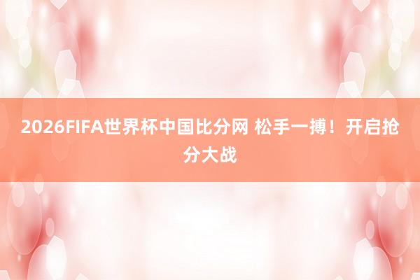 2026FIFA世界杯中国比分网 松手一搏！开启抢分大战