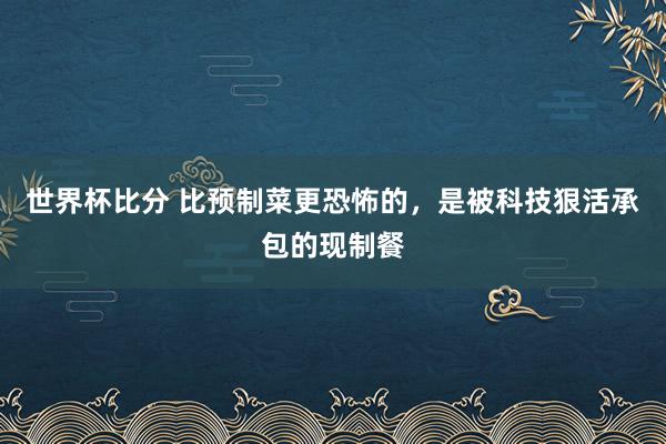 世界杯比分 比预制菜更恐怖的，是被科技狠活承包的现制餐
