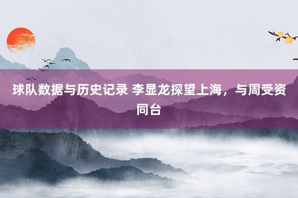 球队数据与历史记录 李显龙探望上海，与周受资同台