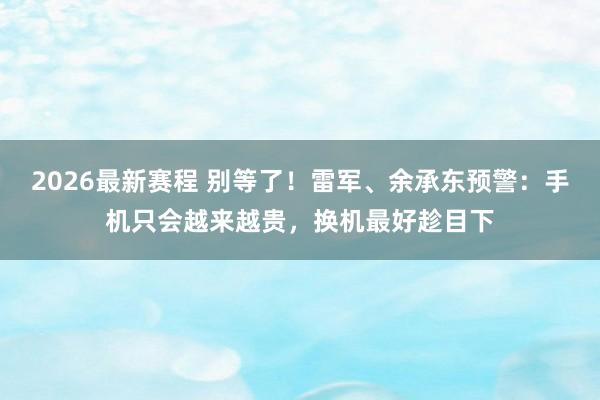 2026最新赛程 别等了！雷军、余承东预警：手机只会越来越贵，换机最好趁目下