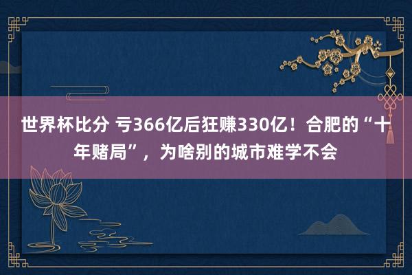 世界杯比分 亏366亿后狂赚330亿！合肥的“十年赌局”，为啥别的城市难学不会