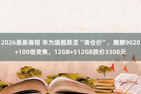 2026最新赛程 华为旗舰跌至“清仓价”，麒麟9020+100倍变焦，12GB+512GB跌价3300元
