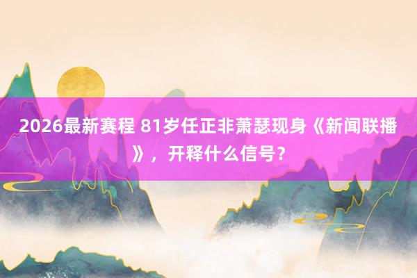 2026最新赛程 81岁任正非萧瑟现身《新闻联播》，开释什么信号？