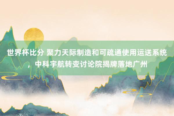 世界杯比分 聚力天际制造和可疏通使用运送系统，中科宇航转变讨论院揭牌落地广州
