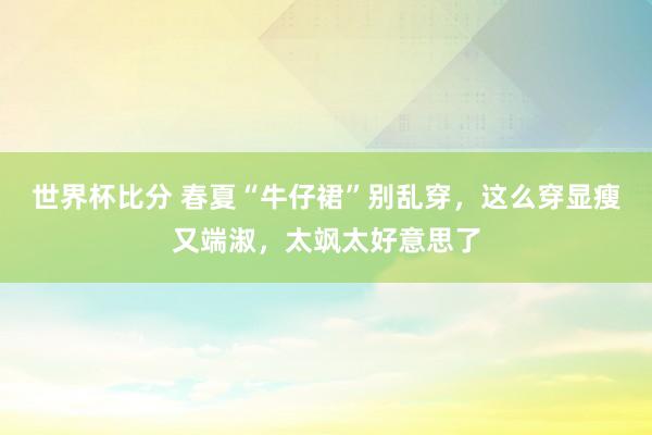 世界杯比分 春夏“牛仔裙”别乱穿，这么穿显瘦又端淑，太飒太好意思了