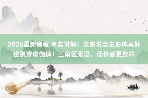2026最新赛程 事实讲解：女东说念主形体再好也别穿瑜伽裤！三角区无语，低价感更致命