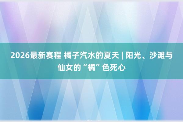 2026最新赛程 橘子汽水的夏天 | 阳光、沙滩与仙女的“橘”色死心