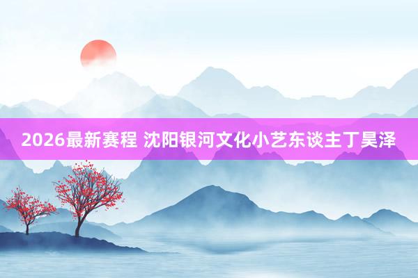 2026最新赛程 沈阳银河文化小艺东谈主丁昊泽