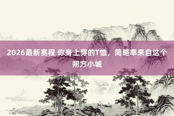 2026最新赛程 你身上穿的T恤，简略率来自这个朔方小城