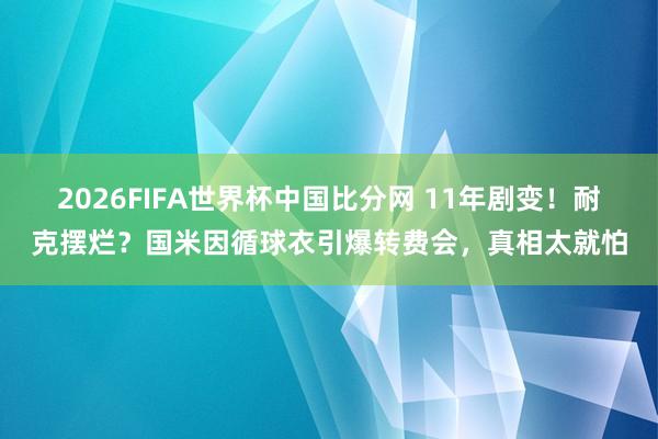 2026FIFA世界杯中国比分网 11年剧变！耐克摆烂？国米因循球衣引爆转费会，真相太就怕