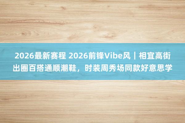 2026最新赛程 2026前锋Vibe风｜相宜高街出圈百搭通顺潮鞋，时装周秀场同款好意思学