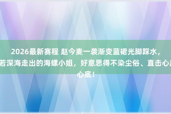 2026最新赛程 赵今麦一袭渐变蓝裙光脚踩水，宛若深海走出的海螺小姐，好意思得不染尘俗、直击心底！