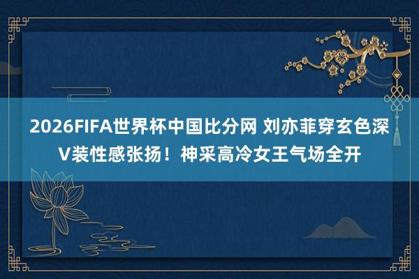 2026FIFA世界杯中国比分网 刘亦菲穿玄色深V装性感张扬！神采高冷女王气场全开