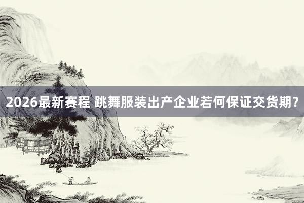 2026最新赛程 跳舞服装出产企业若何保证交货期？