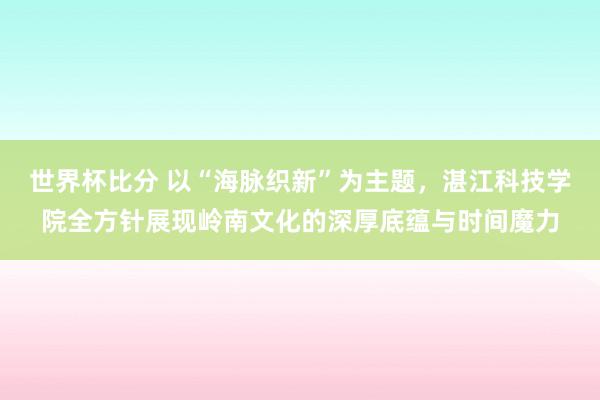 世界杯比分 以“海脉织新”为主题，湛江科技学院全方针展现岭南文化的深厚底蕴与时间魔力