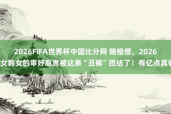 2026FIFA世界杯中国比分网 随橙想，2026白女韩女的审好意思被这条“丑裤”团结了！有亿点真香！