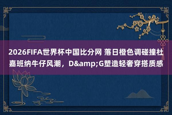 2026FIFA世界杯中国比分网 落日橙色调碰撞杜嘉班纳牛仔风潮，D&G塑造轻奢穿搭质感