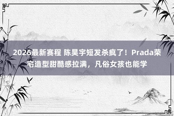 2026最新赛程 陈昊宇短发杀疯了！Prada荣宅造型甜酷感拉满，凡俗女孩也能学