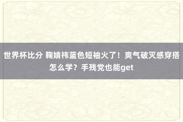 世界杯比分 鞠婧祎蓝色短袖火了！爽气破灭感穿搭怎么学？手残党也能get
