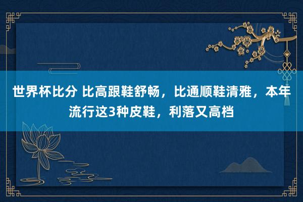 世界杯比分 比高跟鞋舒畅，比通顺鞋清雅，本年流行这3种皮鞋，利落又高档