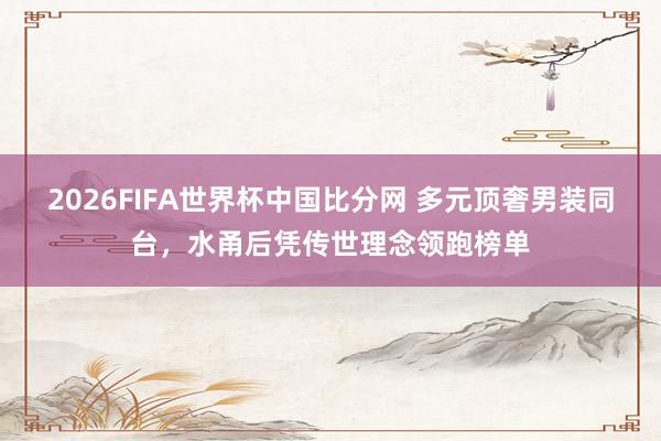 2026FIFA世界杯中国比分网 多元顶奢男装同台，水甬后凭传世理念领跑榜单